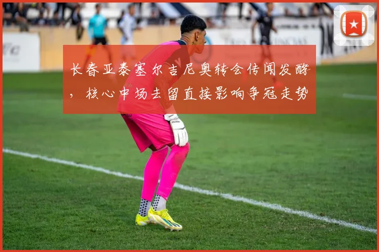 长春亚泰塞尔吉尼奥转会传闻发酵，核心中场去留直接影响争冠走势
