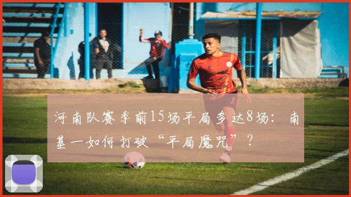 河南队赛季前15场平局多达8场：南基一如何打破“平局魔咒”？