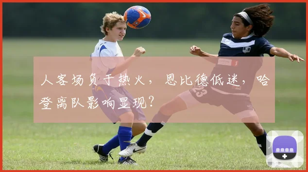 人客场负于热火，恩比德低迷，哈登离队影响显现？