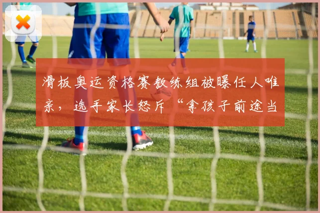 滑板奥运资格赛教练组被曝任人唯亲，选手家长怒斥“拿孩子前途当儿戏”