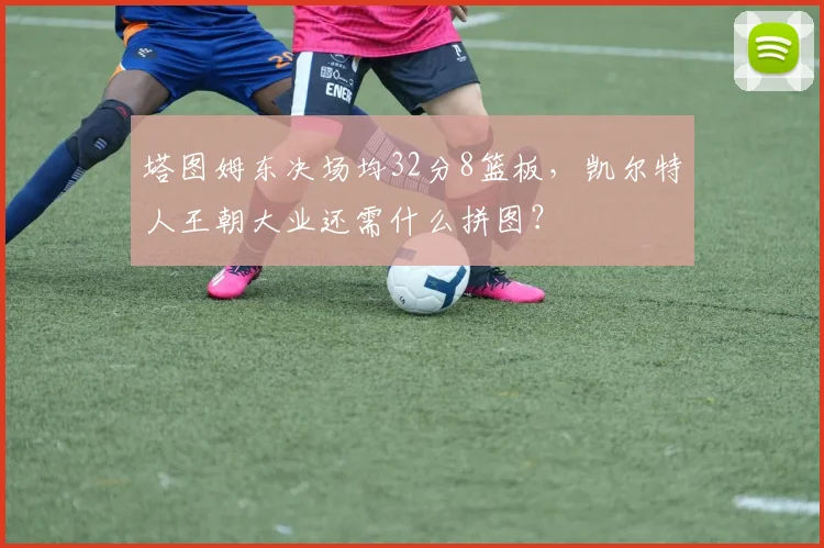 塔图姆东决场均32分8篮板，凯尔特人王朝大业还需什么拼图？