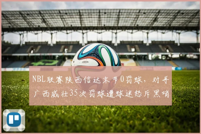 NBL联赛陕西信达末节0罚球，对手广西威壮35次罚球遭球迷怒斥黑哨