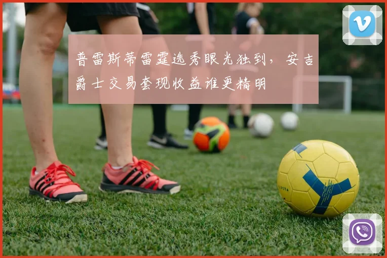 普雷斯蒂雷霆选秀眼光独到，安吉爵士交易套现收益谁更精明