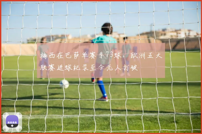 梅西在巴萨单赛季73球，欧洲五大联赛进球纪录至今无人打破